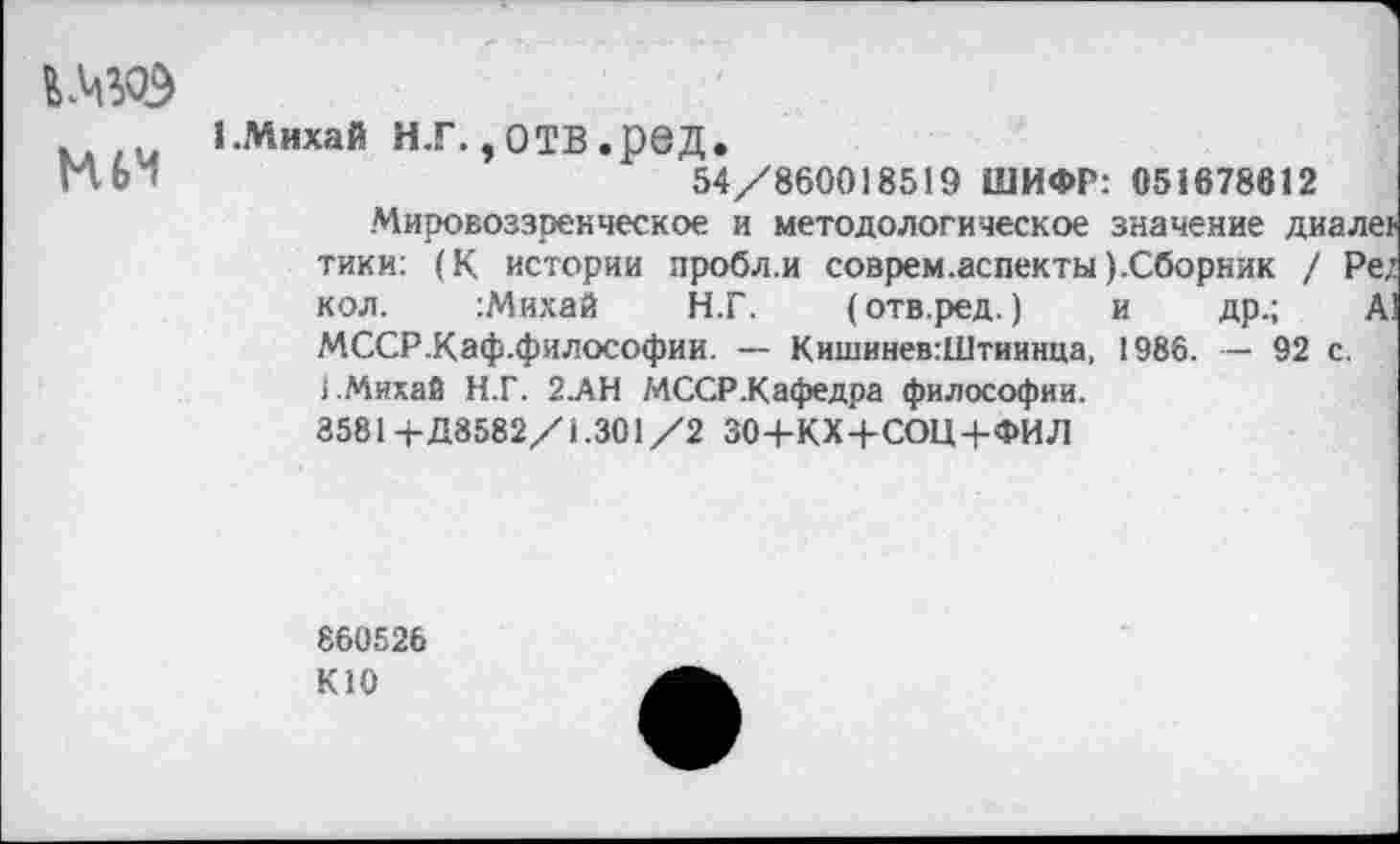 ﻿МУЭ
ЕМихай Н.Г. ,ОТВ.реД.
54/860018519 ШИФР: 051678612
Мировоззренческое и методологическое значение диалер тики: (К истории пробл.и соврем.аспекты ).Сборник / Ре; кол. :Михай Н.Г. (отв.ред.) и др.; А] МССР.Каф.философии. — Кишинев:Штиинца, 1986. — 92 с. 1.Михай Н.Г. 2.АН МССР.Кафедра философии.
3581+Д8582/1.301/2 ЗО+КХ+СОЦ+ФИЛ
860526
К10